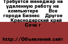 Требуется менеджер на удаленную работу на компьютере!!  - Все города Бизнес » Другое   . Краснодарский край,Сочи г.